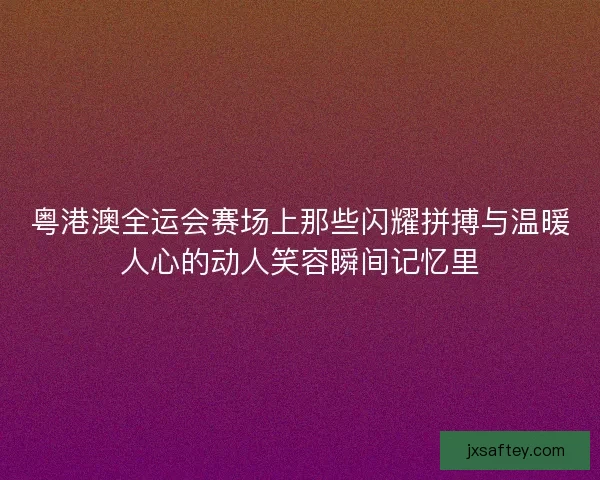 粤港澳全运会赛场上那些闪耀拼搏与温暖人心的动人笑容瞬间记忆里