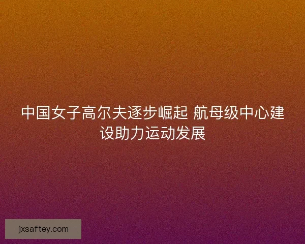 中国女子高尔夫逐步崛起 航母级中心建设助力运动发展