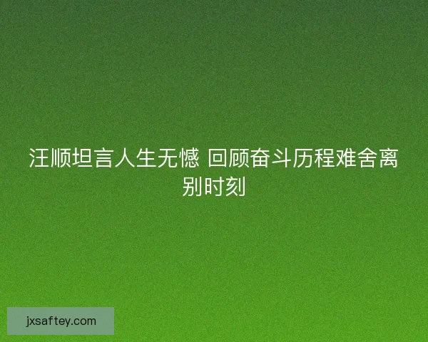 汪顺坦言人生无憾 回顾奋斗历程难舍离别时刻