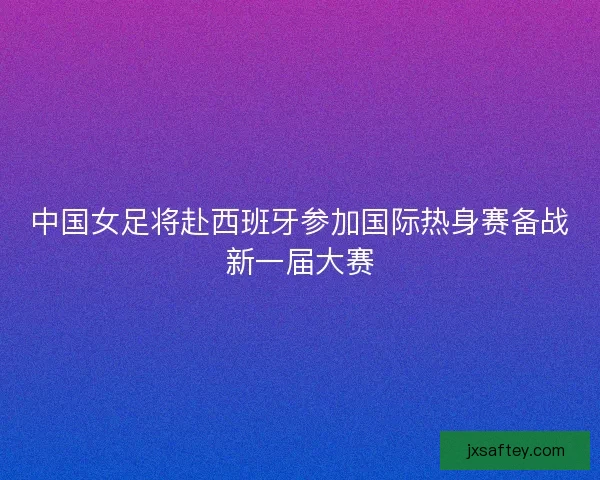 中国女足将赴西班牙参加国际热身赛备战新一届大赛